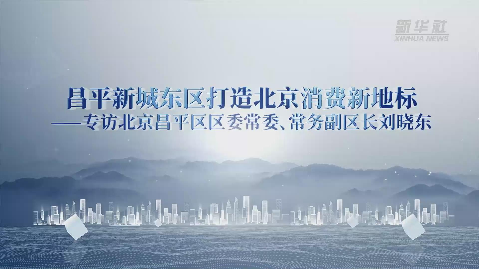昌平区委常委、常务副区长刘晓东：打造北京消费新地标 昌平新城东区发展全面加速